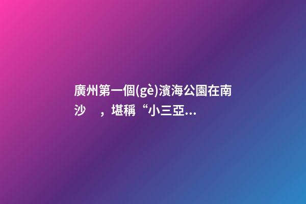 廣州第一個(gè)濱海公園在南沙，堪稱“小三亞”，景色迷人還免費(fèi)